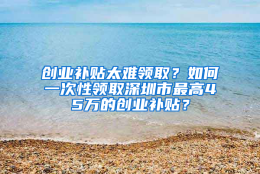 创业补贴太难领取？如何一次性领取深圳市最高45万的创业补贴？