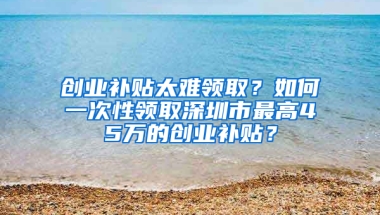 创业补贴太难领取？如何一次性领取深圳市最高45万的创业补贴？