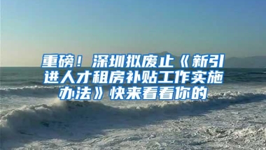 重磅！深圳拟废止《新引进人才租房补贴工作实施办法》快来看看你的