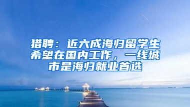 猎聘：近六成海归留学生希望在国内工作，一线城市是海归就业首选