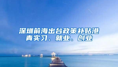 深圳前海出台政策补贴港青实习、就业、创业