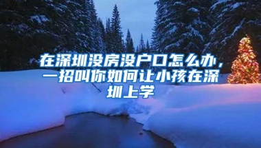 在深圳没房没户口怎么办，一招叫你如何让小孩在深圳上学