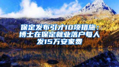 保定发布引才10项措施：博士在保定就业落户每人发15万安家费