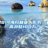 2019海归就业大形势，最高补贴100万？