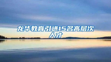 龙华教育引进15名高层次人才