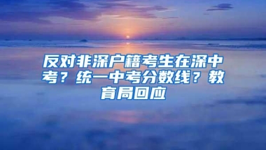 反对非深户籍考生在深中考？统一中考分数线？教育局回应