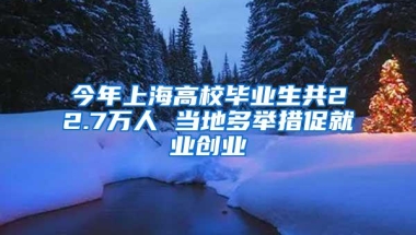 今年上海高校毕业生共22.7万人 当地多举措促就业创业