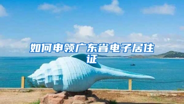 如何申领广东省电子居住证