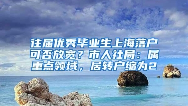 往届优秀毕业生上海落户可否放宽？市人社局：属重点领域，居转户缩为2