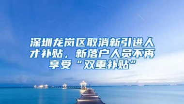 深圳龙岗区取消新引进人才补贴，新落户人员不再享受“双重补贴”