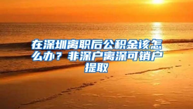 在深圳离职后公积金该怎么办？非深户离深可销户提取