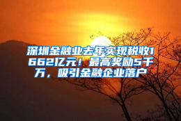 深圳金融业去年实现税收1662亿元！最高奖励5千万，吸引金融企业落户