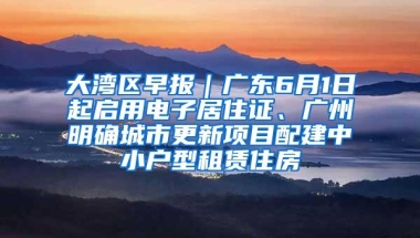 大湾区早报｜广东6月1日起启用电子居住证、广州明确城市更新项目配建中小户型租赁住房