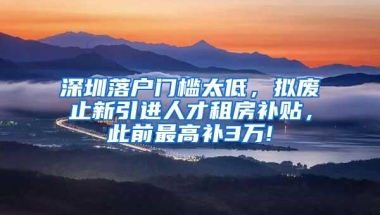 深圳落户门槛太低，拟废止新引进人才租房补贴，此前最高补3万!