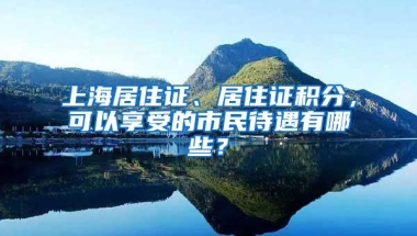 上海居住证、居住证积分，可以享受的市民待遇有哪些？