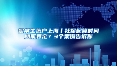 留学生落户上海丨社保起算时间如何界定？3个案例告诉你