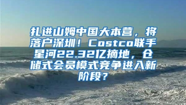 扎进山姆中国大本营，将落户深圳！Costco联手星河22.32亿摘地，仓储式会员模式竞争进入新阶段？