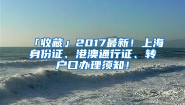 「收藏」2017最新！上海身份证、港澳通行证、转户口办理须知！