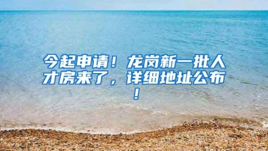 今起申请！龙岗新一批人才房来了，详细地址公布！