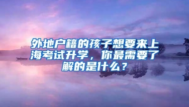 外地户籍的孩子想要来上海考试升学，你最需要了解的是什么？