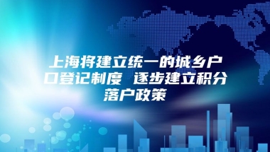 上海将建立统一的城乡户口登记制度 逐步建立积分落户政策