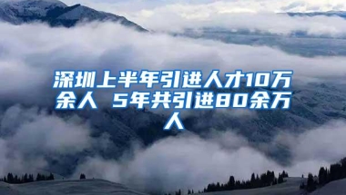 深圳上半年引进人才10万余人 5年共引进80余万人