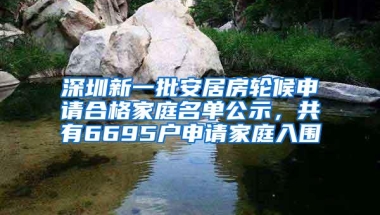 深圳新一批安居房轮候申请合格家庭名单公示，共有6695户申请家庭入围