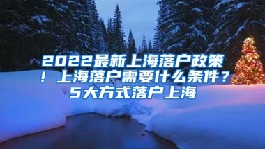 2022最新上海落户政策！上海落户需要什么条件？5大方式落户上海