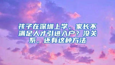 孩子在深圳上学，家长不满足人才引进入户？没关系，还有这种方法