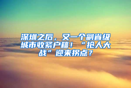 深圳之后，又一个副省级城市收紧户籍！“抢人大战”迎来拐点？