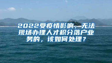 2022受疫情影响，无法现场办理人才积分落户业务的，该如何处理？