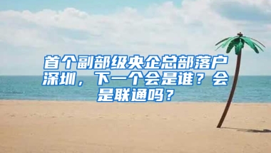 首个副部级央企总部落户深圳，下一个会是谁？会是联通吗？