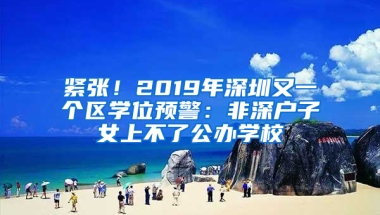 紧张！2019年深圳又一个区学位预警：非深户子女上不了公办学校