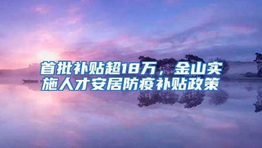 首批补贴超18万，金山实施人才安居防疫补贴政策