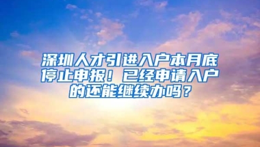 深圳人才引进入户本月底停止申报！已经申请入户的还能继续办吗？