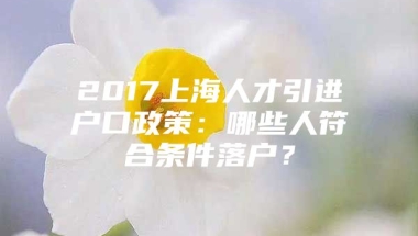 2017上海人才引进户口政策：哪些人符合条件落户？