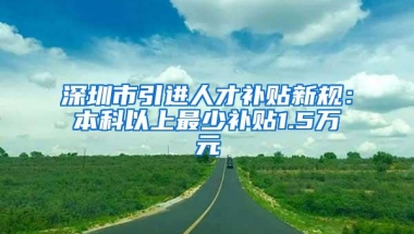 深圳市引进人才补贴新规：本科以上最少补贴1.5万元