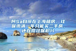 阿Sa自曝在上海租房，社保缴满一年只能买二手房，还在攒社保积分