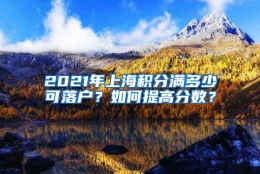 2021年上海积分满多少可落户？如何提高分数？