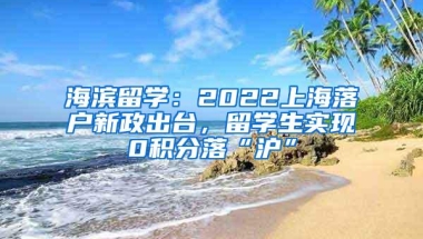 海滨留学：2022上海落户新政出台，留学生实现0积分落“沪”