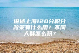 讲述上海120分积分政策有什么用？不同人群怎么积？