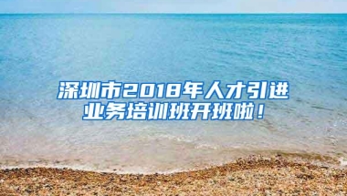 深圳市2018年人才引进业务培训班开班啦！