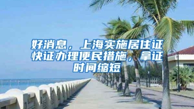 好消息，上海实施居住证快证办理便民措施，拿证时间缩短