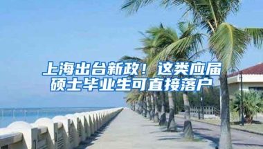 上海出台新政！这类应届硕士毕业生可直接落户