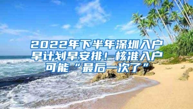 2022年下半年深圳入户早计划早安排！核准入户可能“最后一次了”