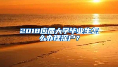 2018应届大学毕业生怎么办理深户？