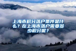 上海市积分落户条件是什么？在上海市落户需要多少积分呢？