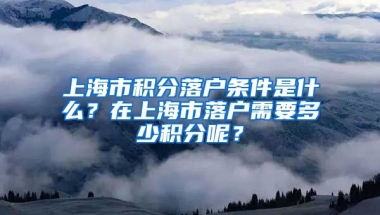 上海市积分落户条件是什么？在上海市落户需要多少积分呢？