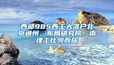 西部985西工大落户北京通州，布局研究院，南理工比邻而居