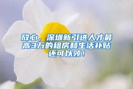 放心，深圳新引进人才最高3万的租房和生活补贴还可以领！